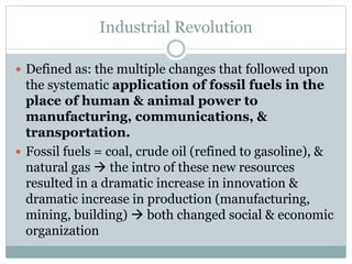 Industrial Revolution
 Defined as: the multiple changes that followed upon
the systematic application of fossil fuels in the
place of human & animal power to
manufacturing, communications, &
transportation.
 Fossil fuels = coal, crude oil (refined to gasoline), &
natural gas  the intro of these new resources
resulted in a dramatic increase in innovation &
dramatic increase in production (manufacturing,
mining, building)  both changed social & economic
organization
 