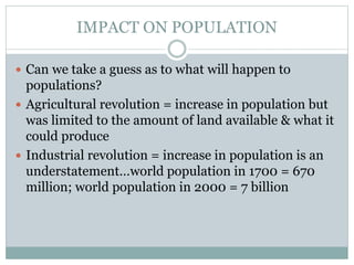 IMPACT ON POPULATION
 Can we take a guess as to what will happen to
populations?
 Agricultural revolution = increase in population but
was limited to the amount of land available & what it
could produce
 Industrial revolution = increase in population is an
understatement…world population in 1700 = 670
million; world population in 2000 = 7 billion
 