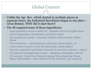Global Context
 Unlike the Agr. Rev. which started in multiple places at
separate times, the Industrial Revolution began in one place –
Great Britain. WHY did it start there?
 The IR required some of these ingredients:
 Large quantities of extra capital ($) – Spanish silver for English slaves
 Lots of cheap labor, urbanization, & factory system
 New markets for goods – American colonies, African Coast, Indian
Ocean
 New inventions – spinning jenny, cotton gin, steam engine, etc
 A new source of power (coal, oil, natural gas, steam engine)
 New raw materials (vast timber resources in American colonies = ships!)
 An improved transportation system – shipping, steamships, railroad
 GB won the 7 Years War (French & Indian War) displacing France,
Spain, Netherlands = sole control of North America’s vast resources
 