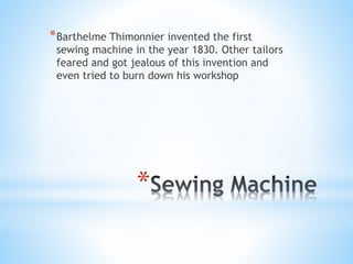 * Barthelme Thimonnier invented the first

sewing machine in the year 1830. Other tailors
feared and got jealous of this invention and
even tried to burn down his workshop

*

 