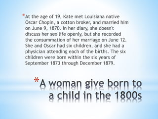 * At the age of 19, Kate met Louisiana native

Oscar Chopin, a cotton broker, and married him
on June 9, 1870. In her diary, she doesn't
discuss her sex life openly, but she recorded
the consummation of her marriage on June 12.
She and Oscar had six children, and she had a
physician attending each of the births. The six
children were born within the six years of
September 1873 through December 1879.

*

 