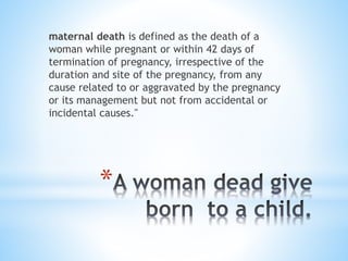 maternal death is defined as the death of a
woman while pregnant or within 42 days of
termination of pregnancy, irrespective of the
duration and site of the pregnancy, from any
cause related to or aggravated by the pregnancy
or its management but not from accidental or
incidental causes."

*

 