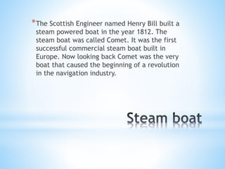* The Scottish Engineer named Henry Bill built a
steam powered boat in the year 1812. The
steam boat was called Comet. It was the first
successful commercial steam boat built in
Europe. Now looking back Comet was the very
boat that caused the beginning of a revolution
in the navigation industry.

 