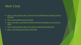 Work Cited 
 https://www.princeton.edu/~achaney/tmve/wiki100k/docs/Industrial_Revolu 
tion.html 
 http://www.ushistory.org/us/22a.asp 
 http://www.bbc.co.uk/history/british/victorians/workshop_of_the_world_01. 
shtml 
 http://americanhistory.about.com/library/charts/blchartindrev.htm 
 http://www.history.com/topics/child-labor 

