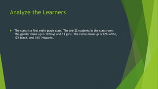 Analyze the Learners 
 The class is a first eight grade class. The are 32 students in the class room. 
The gender make up is 19 boys and 13 girls. The racial make up is 72% white, 
12% black, and 16% Hispanic. 
 