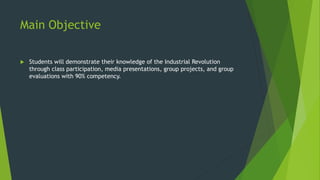 Main Objective 
 Students will demonstrate their knowledge of the Industrial Revolution 
through class participation, media presentations, group projects, and group 
evaluations with 90% competency. 
 