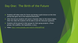 Day One: The Birth of the Future 
 Students will takes notes for future use during a quick lecture on the time 
period that gave rise to the Industrial Revolution. 
 After the lecture students will watch a Youtube video on the steam engine. 
After the video the students will be able to ask the instructor questions. 
 Students will be placed in their groups for their group projects. (Three 
groups; the Luddites, the Capitalists, a Jury.) 
 Video: http://www.youtube.com/watch?v=EVomz8TXrqE 
 
