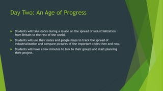 Day Two: An Age of Progress 
 Students will take notes during a lesson on the spread of Industrialization 
from Britain to the rest of the world. 
 Students will use their notes and google maps to track the spread of 
Industrialization and compare pictures of the important cities then and now. 
 Students will have a few minutes to talk to their groups and start planning 
their project. 
 