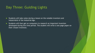 Day Three: Guiding Lights 
 Students will take notes during a lesson on the notable inventors and 
industrialist of the Industrial Age. 
 Students will then get on computers to research an important invention 
developed during this time period. The student will write a one page paper on 
their chosen invention. 
 