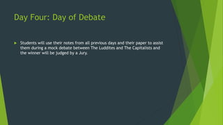 Day Four: Day of Debate 
 Students will use their notes from all previous days and their paper to assist 
them during a mock debate between The Luddites and The Capitalists and 
the winner will be judged by a Jury. 
 