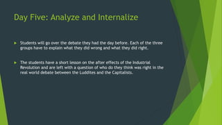 Day Five: Analyze and Internalize 
 Students will go over the debate they had the day before. Each of the three 
groups have to explain what they did wrong and what they did right. 
 The students have a short lesson on the after effects of the Industrial 
Revolution and are left with a question of who do they think was right in the 
real world debate between the Luddites and the Capitalists. 
 