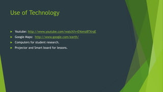 Use of Technology 
 Youtube: http://www.youtube.com/watch?v=EVomz8TXrqE 
 Google Maps: http://www.google.com/earth/ 
 Computers for student research. 
 Projector and Smart board for lessons. 
 