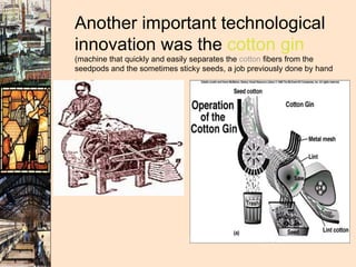 Another important technological innovation was the  cotton gin  (machine that quickly and easily separates the  cotton  fibers from the seedpods and the sometimes sticky seeds, a job previously done by hand .  