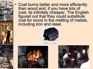 Coal burns better and more efficiently than wood and, if you have lots of coal, its infinitely cheaper. The English figured out that they could substitute coal for wood in the melting of metals, including iron and steel.  