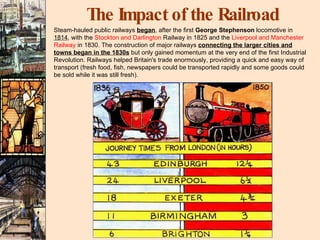 The Impact of the Railroad Steam-hauled public railways  began , after the first  George Stephenson  locomotive in  1814 , with the  Stockton and Darlington  Railway in 1825 and the  Liverpool and Manchester Railway  in 1830. The construction of major railways  connecting the larger cities and towns began in the 1830s  but only gained momentum at the very end of the first Industrial Revolution. Railways helped Britain's trade enormously, providing a quick and easy way of transport (fresh food, fish, newspapers could be transported rapidly and some goods could be sold while it was still fresh).   