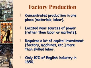 Factory Production Concentrates production in one place [materials, labor]. Located near sources of power  [rather than labor or markets]. Requires a lot of capital investment [factory, machines, etc.] more than skilled labor. Only 10% of English industry in  1850. 