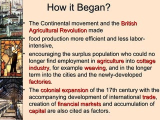 How it Began? The Continental movement and the  British Agricultural Revolution  made  food production more efficient and less labor-intensive,  encouraging the surplus population who could no longer find employment in  agriculture  into  cottage industry , for example  weaving , and in the longer term into the cities and the newly-developed  factories .  The  colonial expansion  of the 17th century with the accompanying development of international  trade , creation of  financial markets  and accumulation of  capital  are also cited as factors.  