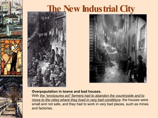 The New Industrial City Overpopulation in towns and bad houses. With  the “enclosures act” farmers had to abandon the countryside and to move to the cities where they lived in very bad conditions : the houses were small and not safe, and they had to work in very bad places, such as mines and factories. 