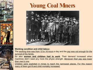 Young Coal Miners Working condition and child labour. The  working time was from 12 to 16 hours  a day and the  pay was not enough for the survival of the family. So also  women and children had to work . Their demand increased when machines didn’t need any more the physic strength.  Moreover their pay was lower than men’s one . Children were exploited in mines to reach the narrowest places. For this reason many of them got ill and child mortality increased. 