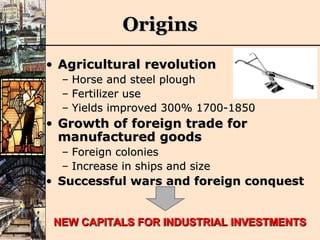 Origins Agricultural revolution Horse and steel plough Fertilizer use Yields improved 300% 1700-1850 Growth of foreign trade for manufactured goods Foreign colonies Increase in ships and size Successful wars and foreign conquest NEW CAPITALS FOR INDUSTRIAL INVESTMENTS 