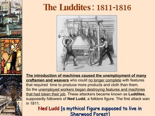 The Luddites:  1811-1816   Ned Ludd  [a mythical figure supposed to live in Sherwood Forest] The introduction of machines caused the unemployment of many craftsmen and weavers  who could  no longer complete  with features that required  time to produce more products and cloth than them. So the  unemployed workers began destroying features and machines that had token their job . These attackers became known as  Luddites , supposedly followers of  Ned Ludd , a folklore figure. The first attack wan in 1811. 