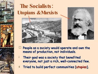 The Socialists:   Utopians & Marxists People as a society would operate and own the means of production, not individuals. Their goal was a society that benefited  everyone, not just a rich, well-connected few. Tried to build perfect communities [ utopias ]. 