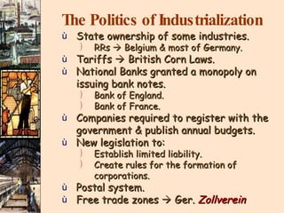 The Politics of Industrialization State ownership of some industries. RRs    Belgium & most of Germany. Tariffs    British Corn Laws. National Banks granted a monopoly on  issuing bank notes. Bank of England. Bank of France. Companies required to register with the government & publish annual budgets. New legislation to: Establish limited liability. Create rules for the formation of corporations. Postal system. Free trade zones    Ger.  Zollverein 