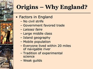 Origins – Why England? Factors in England No civil strife Government favored trade Laissez faire Large middle class Island geography Mobile population  Everyone lived within 20 miles of navigable river Tradition of experimental science Weak guilds 