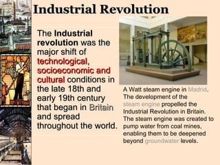 Industrial Revolution The  Industrial revolution  was the major shift of  technological, socioeconomic and cultural  conditions in the late 18th and early 19th century that began in  Britain  and spread throughout the world.  A Watt steam engine in  Madrid . The development of the  steam engine  propelled the Industrial Revolution in Britain. The steam engine was created to pump water from coal mines, enabling them to be deepened beyond  groundwater  levels. 