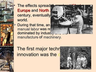 The effects spread throughout  Western Europe  and  North America  during the 19th century, eventually affecting most of the world.  During that time, an  economy  based on  manual labor  was replaced by one dominated by industry and the  manufacture  of  machinery .  The first major technological innovation was the  cotton gin .  
