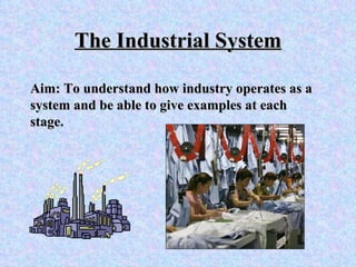 The Industrial System Aim: To understand how industry operates as a system and be able to give examples at each stage.  