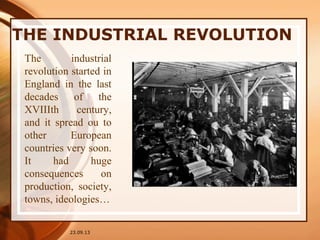 THE INDUSTRIAL REVOLUTION
23.09.13
The industrial
revolution started in
England in the last
decades of the
XVIIIth century,
and it spread ou to
other European
countries very soon.
It had huge
consequences on
production, society,
towns, ideologies…
 