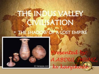 THE INDUS VALLEY
CIVILISATION
- THE SHADOW OF A LOST EMPIRE
Presented by:
A.ABDUL SHUMZ,
kv kanjikode.
 