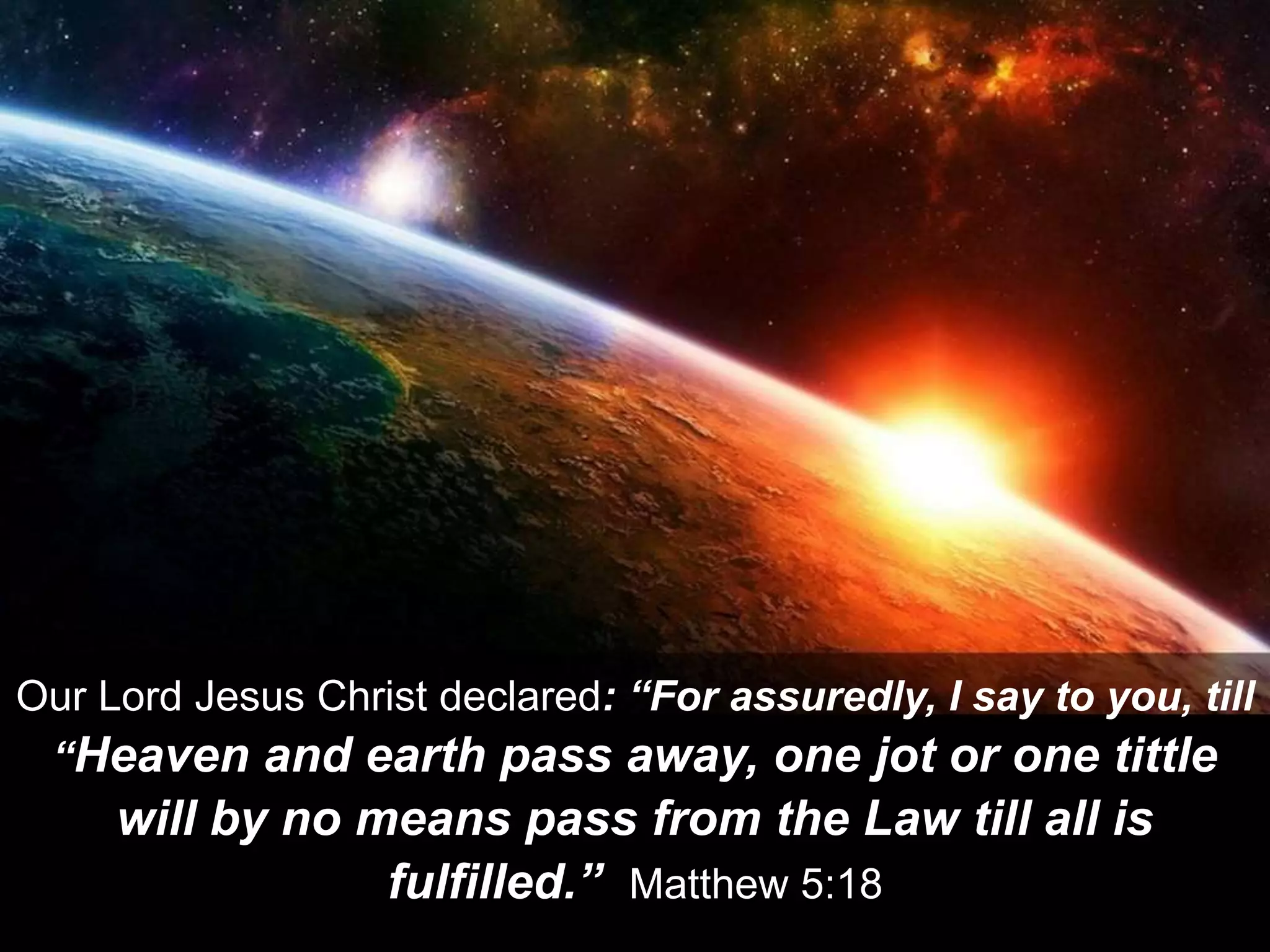 Our Lord Jesus Christ declared: “For assuredly, I say to you, till
“Heaven and earth pass away, one jot or one tittle
will by no means pass from the Law till all is
fulfilled.” Matthew 5:18
 