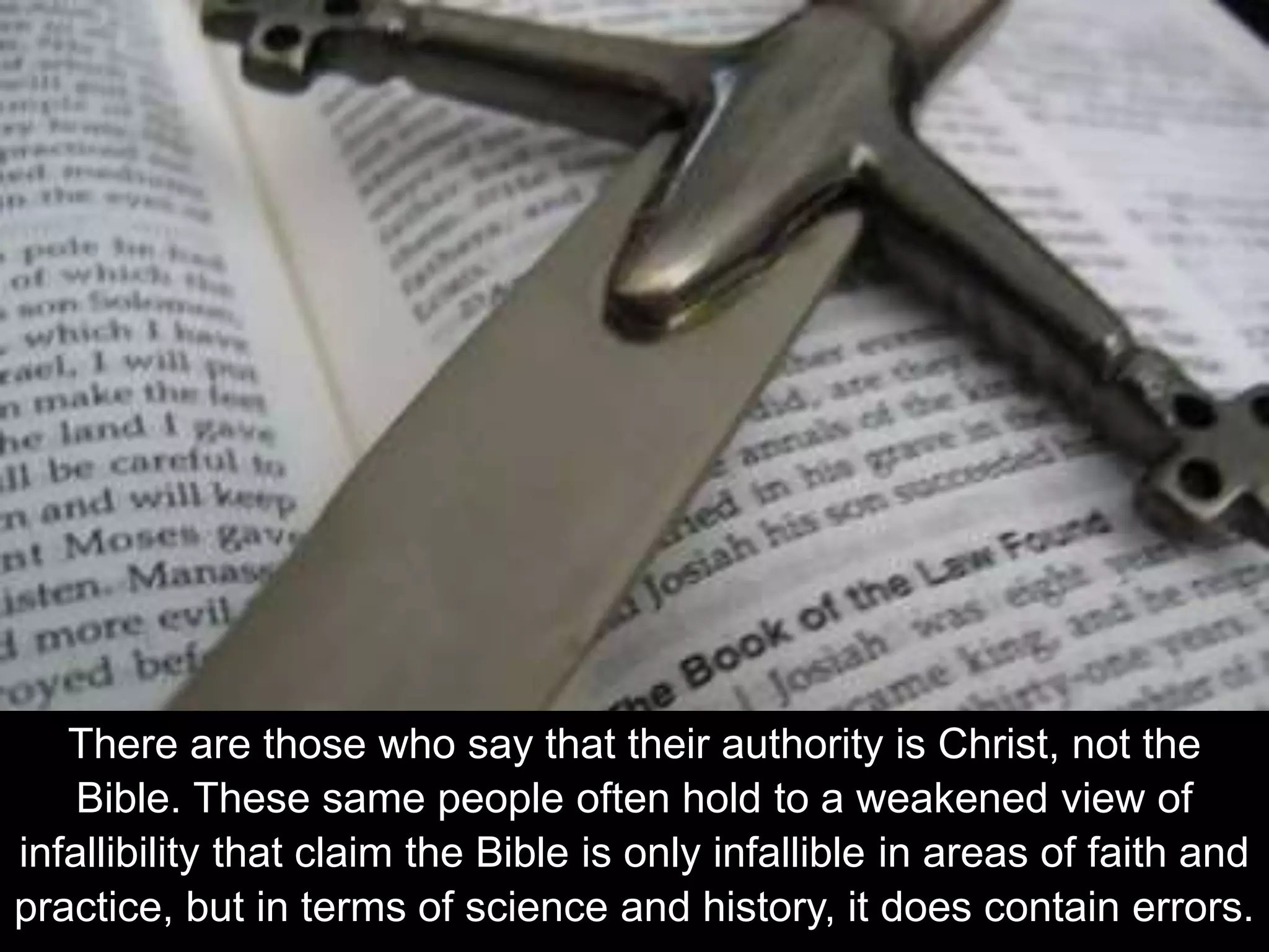 There are those who say that their authority is Christ, not the
Bible. These same people often hold to a weakened view of
infallibility that claim the Bible is only infallible in areas of faith and
practice, but in terms of science and history, it does contain errors.
 