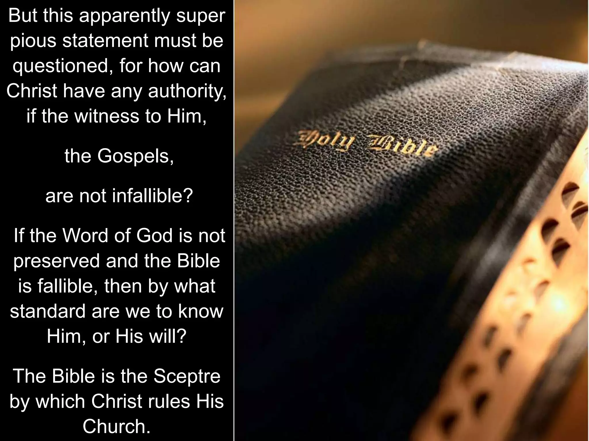 But this apparently super
pious statement must be
questioned, for how can
Christ have any authority,
if the witness to Him,
the Gospels,
are not infallible?
If the Word of God is not
preserved and the Bible
is fallible, then by what
standard are we to know
Him, or His will?
The Bible is the Sceptre
by which Christ rules His
Church.
 