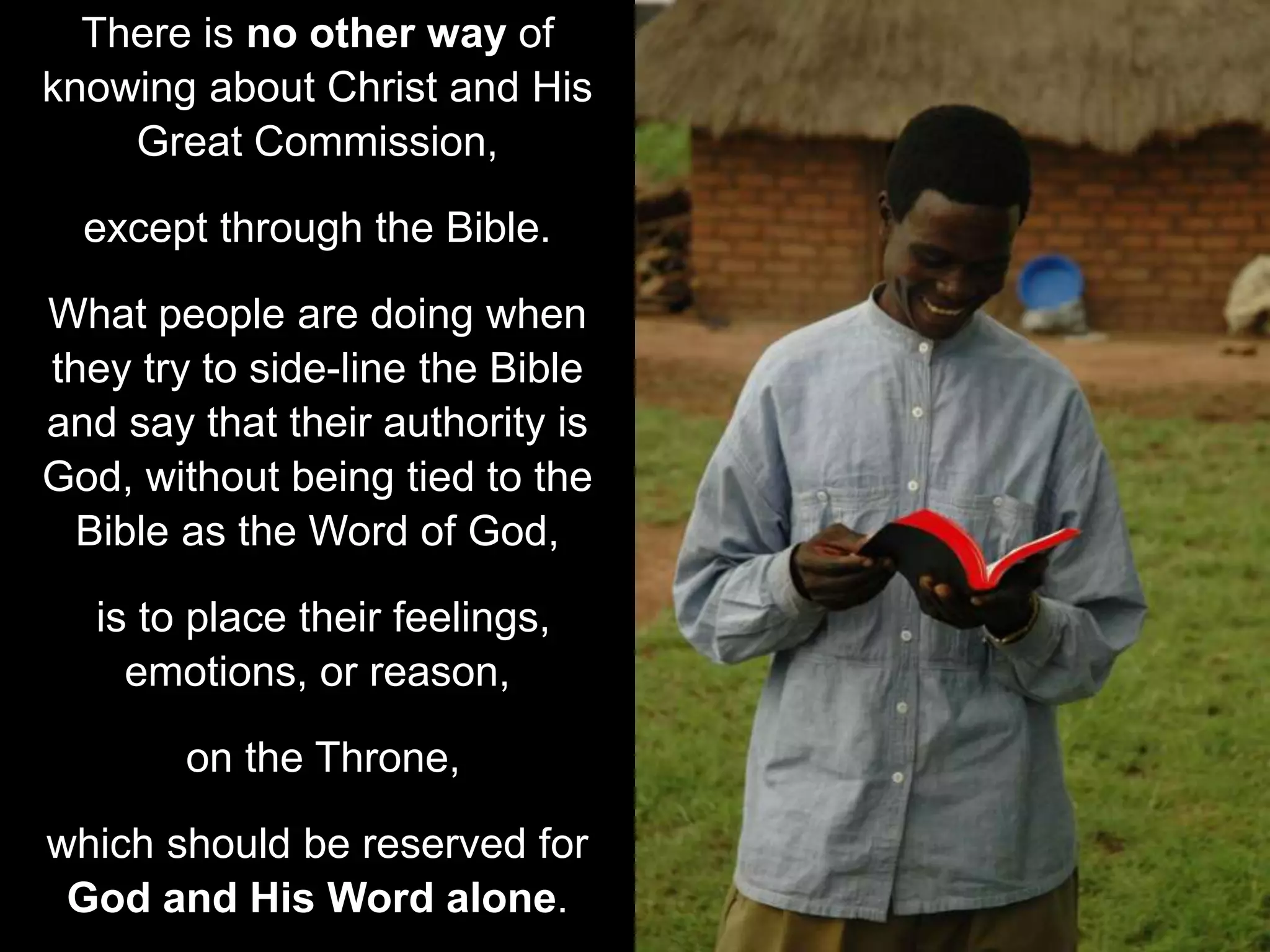 There is no other way of
knowing about Christ and His
Great Commission,
except through the Bible.
What people are doing when
they try to side-line the Bible
and say that their authority is
God, without being tied to the
Bible as the Word of God,
is to place their feelings,
emotions, or reason,
on the Throne,
which should be reserved for
God and His Word alone.
 