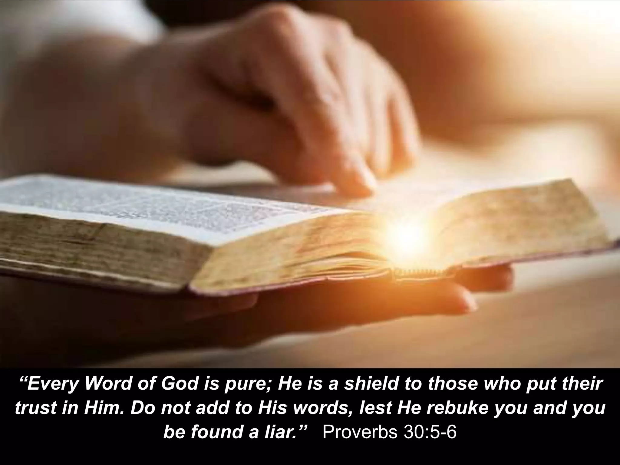 “Every Word of God is pure; He is a shield to those who put their
trust in Him. Do not add to His words, lest He rebuke you and you
be found a liar.” Proverbs 30:5-6
 