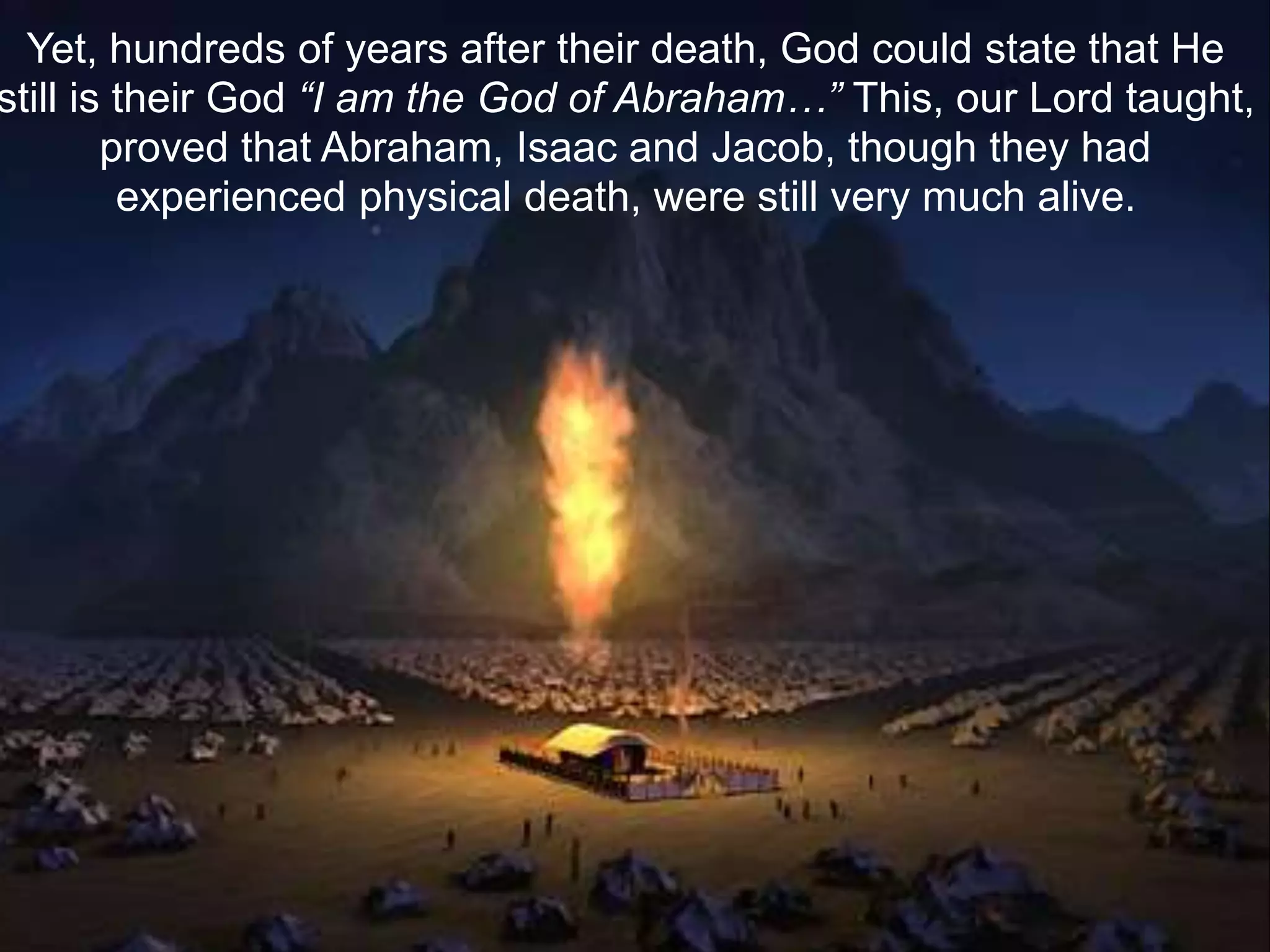 Yet, hundreds of years after their death, God could state that He
still is their God “I am the God of Abraham…” This, our Lord taught,
proved that Abraham, Isaac and Jacob, though they had
experienced physical death, were still very much alive.
 