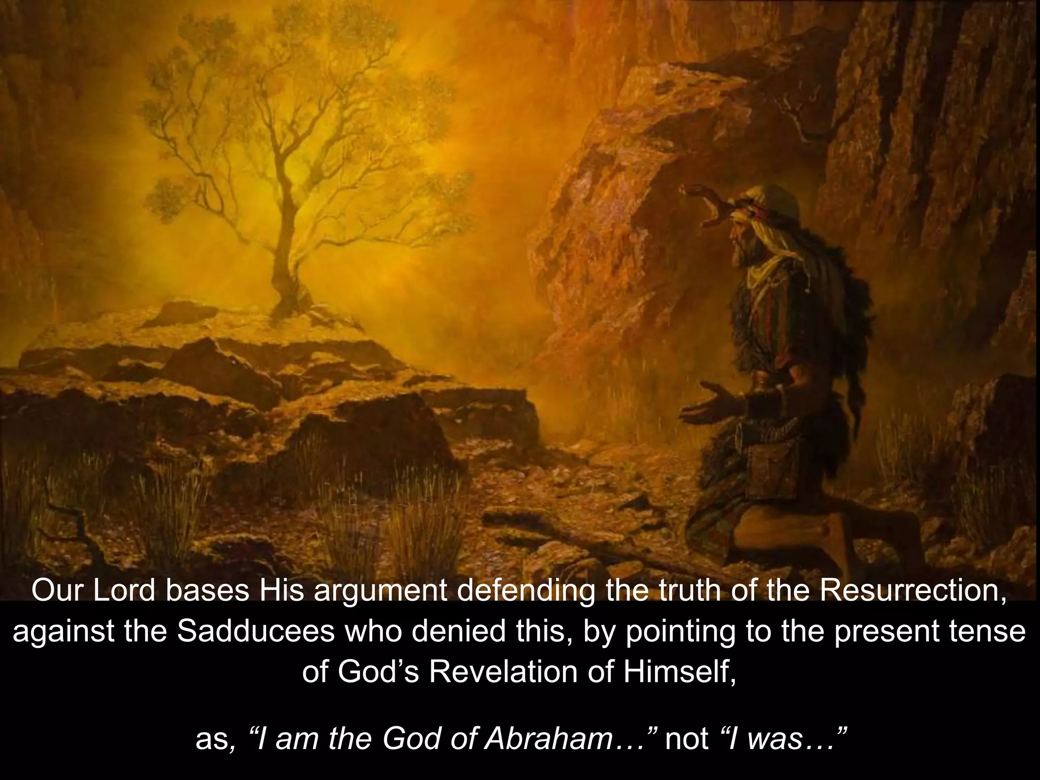 Our Lord bases His argument defending the truth of the Resurrection,
against the Sadducees who denied this, by pointing to the present tense
of God’s Revelation of Himself,
as, “I am the God of Abraham…” not “I was…”
 