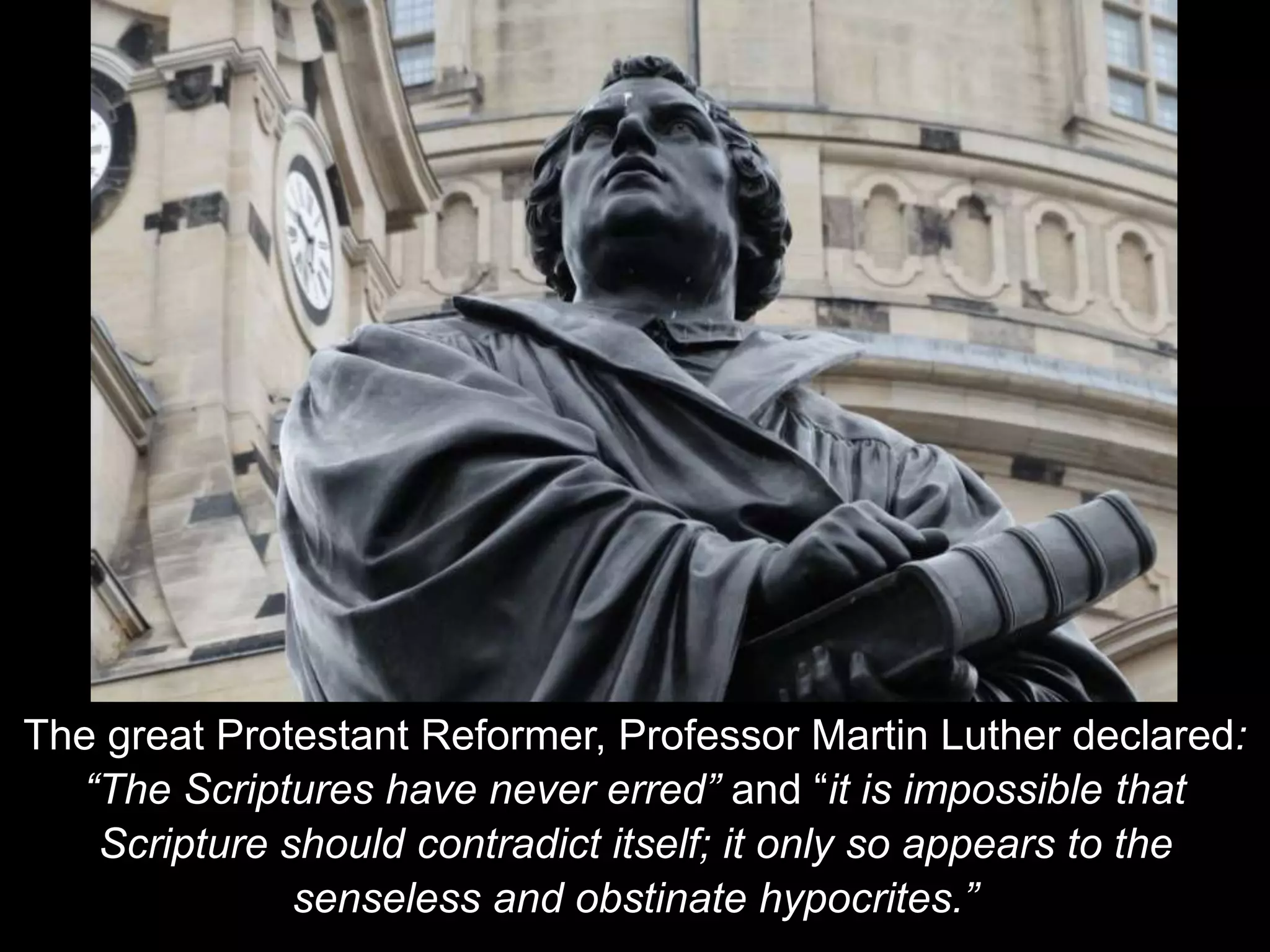 The great Protestant Reformer, Professor Martin Luther declared:
“The Scriptures have never erred” and “it is impossible that
Scripture should contradict itself; it only so appears to the
senseless and obstinate hypocrites.”
 