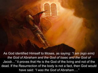 As God identified Himself to Moses, as saying: “I am (ego eimi)
the God of Abraham and the God of Isaac and the God of
Jacob…” it proves that He is the God of the living and not of the
dead. If the Resurrection of the body is not a fact, then God would
have said: “I was the God of Abraham….”
 