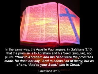 In the same way, the Apostle Paul argues, in Galatians 3:16,
that the promise is to Abraham and his Seed (singular), not
p...