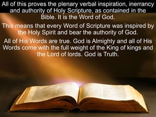 All of this proves the plenary verbal inspiration, inerrancy
and authority of Holy Scripture, as contained in the
Bible. It is the Word of God.
This means that every Word of Scripture was inspired by
the Holy Spirit and bear the authority of God.
All of His Words are true. God is Almighty and all of His
Words come with the full weight of the King of kings and
the Lord of lords. God is Truth.
 