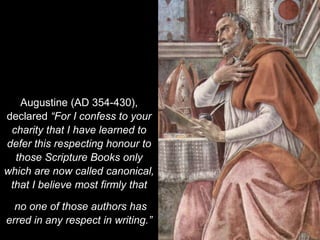 Augustine (AD 354-430),
declared “For I confess to your
charity that I have learned to
defer this respecting honour to
those Scripture Books only
which are now called canonical,
that I believe most firmly that
no one of those authors has
erred in any respect in writing.”
 