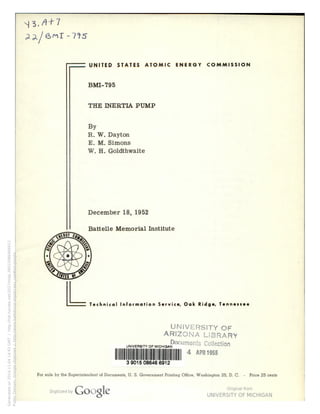|3,/t+7 
an/eMr-vvs 
6..— UNITED STATES ATOMIC ENERGY COMMISSION 
BMI-795 
THE INERTIA PUMP 
By 
R. W. Dayton 
E. M. Simons 
W. H. Goldthwaite 
December 18, 1952 
Battelle Memorial Institute 
'— Technical Information Service, Oak Ridge, Tennessee 
UNIVERSITY OF' 
ARIZONA LIBRARY 
UNIVERSITY OF MICHIGAPOCumentS COHGCfiQn 
WNW 4 AP“ “’55 
3 9015 08646 6912 
For sale by the Superintendent of Documents, U. S. Government Printing Office, Washington 25, D_ C. - 
rice 25 can s 
Generated on 2014-11-04 14:43 GMT / http://hdl.handle.net/2027/mdp.39015086466912 
Public Domain, Google-digitized / http://www.hathitrust.org/access_use#pd-google 
 