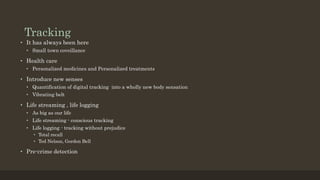 Tracking
• It has always been here
• Small town coveillance
• Health care
• Personalized medicines and Personalized treatments
• Introduce new senses
• Quantification of digital tracking into a wholly new body sensation
• Vibrating belt
• Life streaming , life logging
• As big as our life
• Life streaming - conscious tracking
• Life logging - tracking without prejudice
• Total recall
• Ted Nelson, Gordon Bell
• Pre-crime detection
 