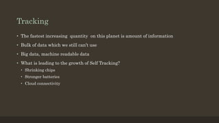 Tracking
• The fastest increasing quantity on this planet is amount of information
• Bulk of data which we still can’t use
• Big data, machine readable data
• What is leading to the growth of Self Tracking?
• Shrinking chips
• Stronger batteries
• Cloud connectivity
 