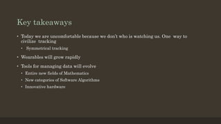 Key takeaways
• Today we are uncomfortable because we don’t who is watching us. One way to
civilize tracking
• Symmetrical tracking
• Wearables will grow rapidly
• Tools for managing data will evolve
• Entire new fields of Mathematics
• New categories of Software Algorithms
• Innovative hardware
 