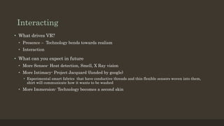 Interacting
• What drives VR?
• Presence – Technology bends towards realism
• Interaction
• What can you expect in future
• More Senses- Heat detection, Smell, X Ray vision
• More Intimacy- Project Jacquard (funded by google)
• Experimental smart fabrics that have conductive threads and thin flexible sensors woven into them,
shirt will communicate how it wants to be washed
• More Immersion- Technology becomes a second skin
 